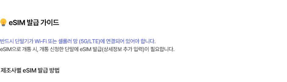 eSIM 발급 가이드 반드시 단말기가 Wi-Fi 또는 셀룰러 망 (5G/LTE)에 연결되어 있어야 합니다. eSIM으로 개통 시, 개통 신청한 단말에 eSIM 발급(상세정보 추가 입력)이 필요합니다.