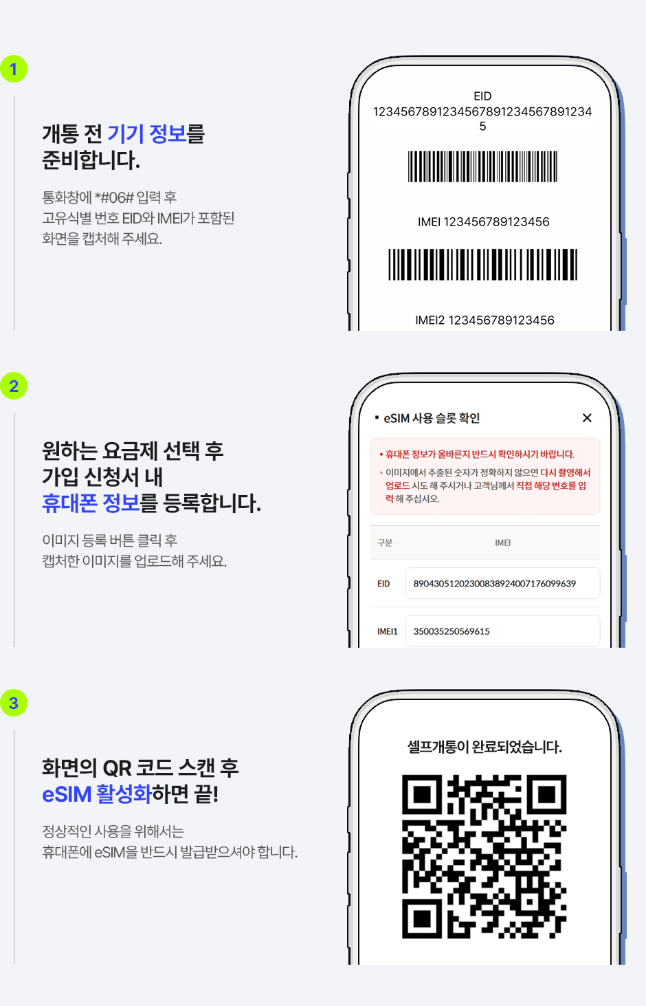 1. 개통 전 기기 정보를 준비합니다. 통화창에 *#06# 입력 후 고유식별 번호 EID와 IMEI가 포함된 화면을 캡처해 주세요. 2. 원하는 요금제 선택 후 가입 신청서 내 휴대폰 정보를 등록합니다. 이미지 등록 버튼 클릭 후 캡처한 이미지를 업로드해 주세요. 3. 화면의 QR 코드 스캔 후 eSIM 활성화하면 끝! 정상적인 사용을 위해서는 휴대폰에 eSIM을 반드시 발급받으셔야 합니다.