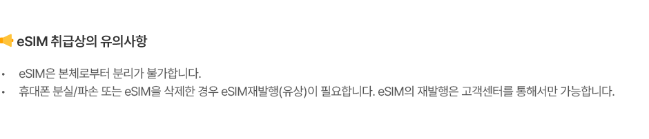 eSIM 취급상의 유의사항 eSIM은 본체로부터 분리가 불가합니다. 휴대폰 분실/파손 또는 eSIM을 삭제한 경우 eSIM재발행(유상)이 필요합니다. eSIM의 재발행은 고객센터를 통해서만 가능합니다.