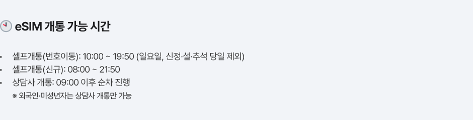 eSIM 개통 가능 시간 셀프개통(번호이동): 10:00 ~ 19:50 (일요일, 신정·설·추석 당일 제외) 셀프개통(신규): 08:00 ~ 21:50 상담사 개통: 09:00 이후 순차 진행 ※ 외국인·미성년자는 상담사 개통만 가능